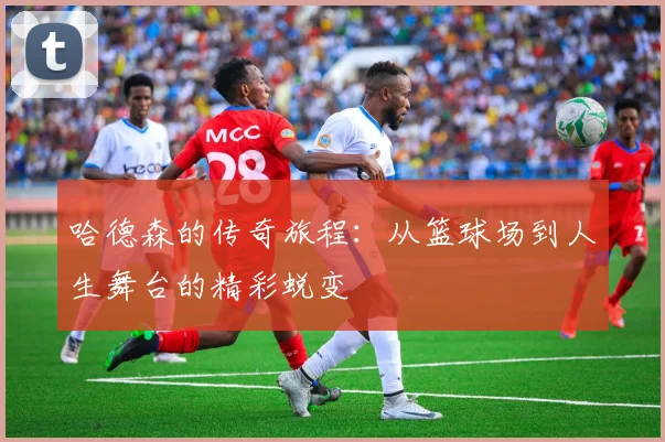 哈德森的传奇旅程：从篮球场到人生舞台的精彩蜕变