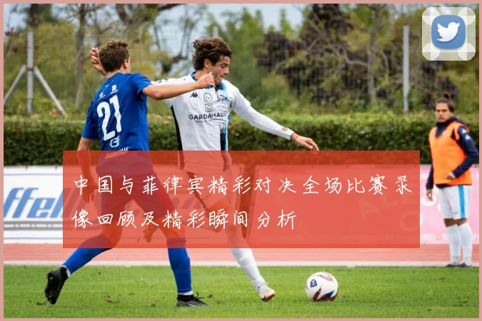 中国与菲律宾精彩对决全场比赛录像回顾及精彩瞬间分析