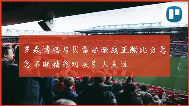 罗森博格与贝雷达激战正酣比分悬念不断精彩对决引人关注