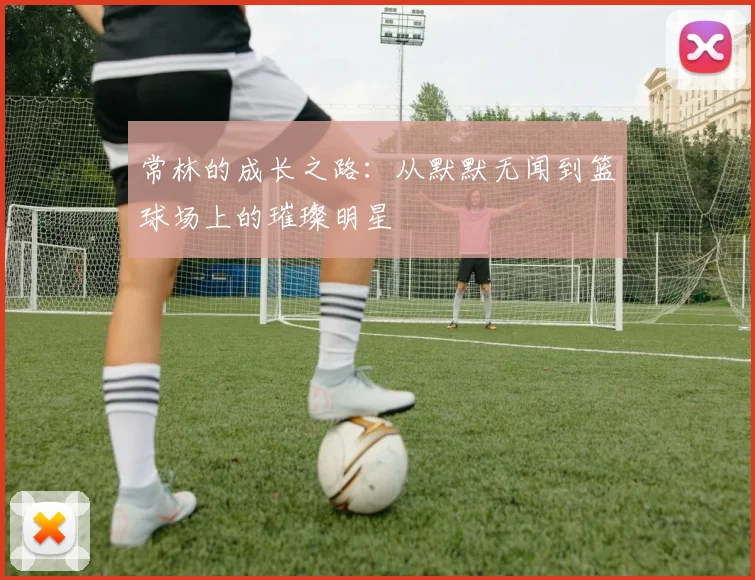 常林的成长之路：从默默无闻到篮球场上的璀璨明星