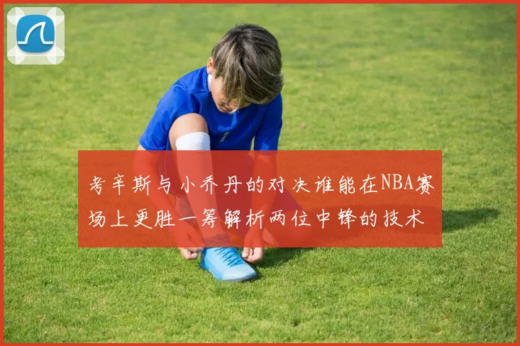 考辛斯与小乔丹的对决谁能在NBA赛场上更胜一筹解析两位中锋的技术与风格