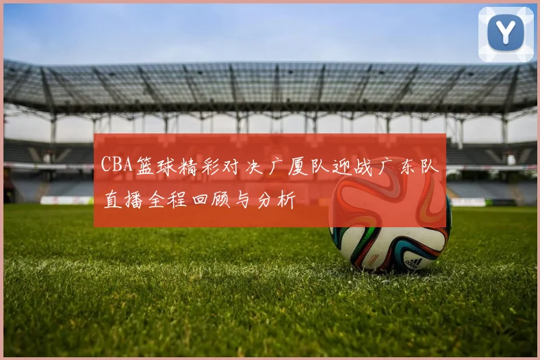CBA篮球精彩对决广厦队迎战广东队直播全程回顾与分析
