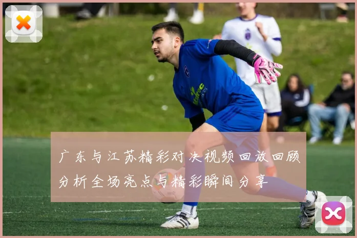广东与江苏精彩对决视频回放回顾分析全场亮点与精彩瞬间分享