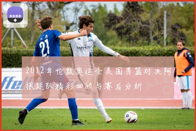 2012年伦敦奥运会美国男篮对决阿根廷队精彩回顾与赛后分析