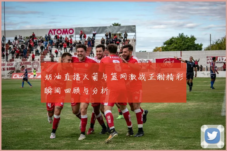 奶油直播火箭与篮网激战正酣精彩瞬间回顾与分析