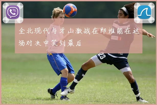 全北现代与牙山激战在即谁能在这场对决中笑到最后