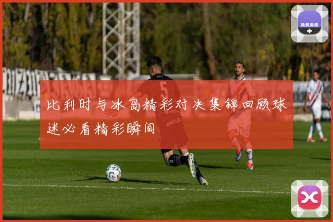 比利时与冰岛精彩对决集锦回顾球迷必看精彩瞬间