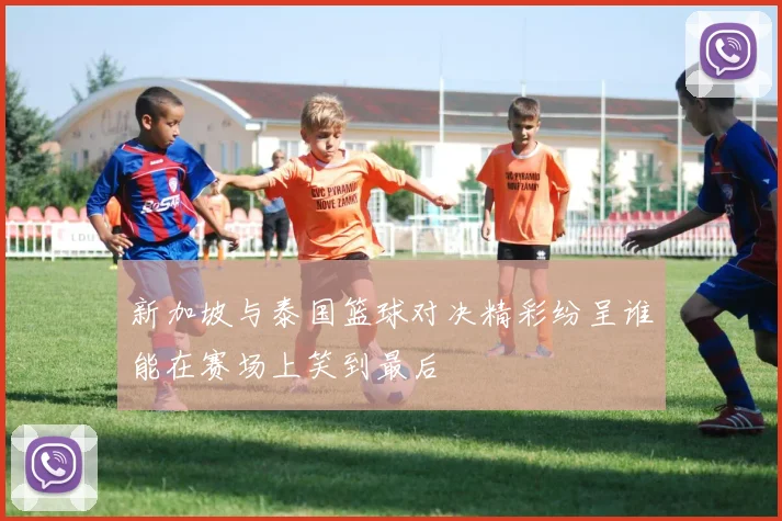 新加坡与泰国篮球对决精彩纷呈谁能在赛场上笑到最后