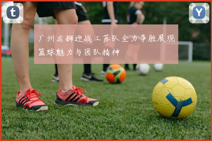 广州龙狮迎战江苏队全力争胜展现篮球魅力与团队精神