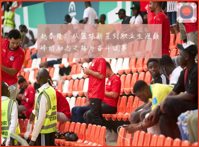 赵泰隆：从篮球新星到职业生涯巅峰的励志之路与奋斗故事