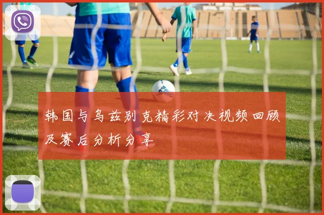 韩国与乌兹别克精彩对决视频回顾及赛后分析分享