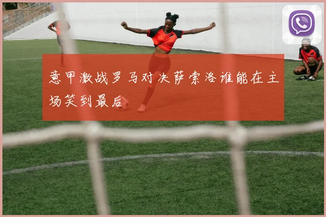 意甲激战罗马对决萨索洛谁能在主场笑到最后