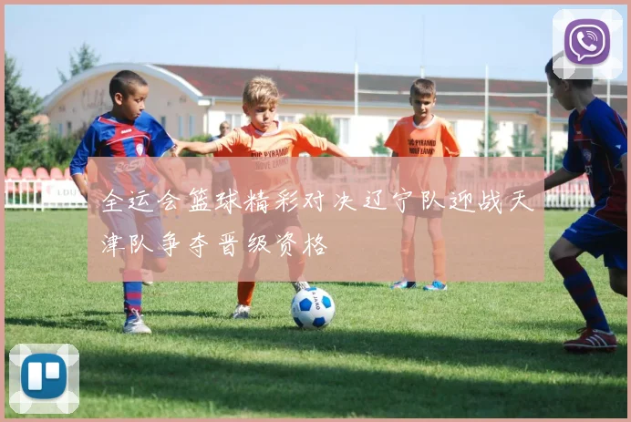 全运会篮球精彩对决辽宁队迎战天津队争夺晋级资格