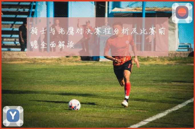 骑士与老鹰对决赛程分析及比赛前瞻全面解读