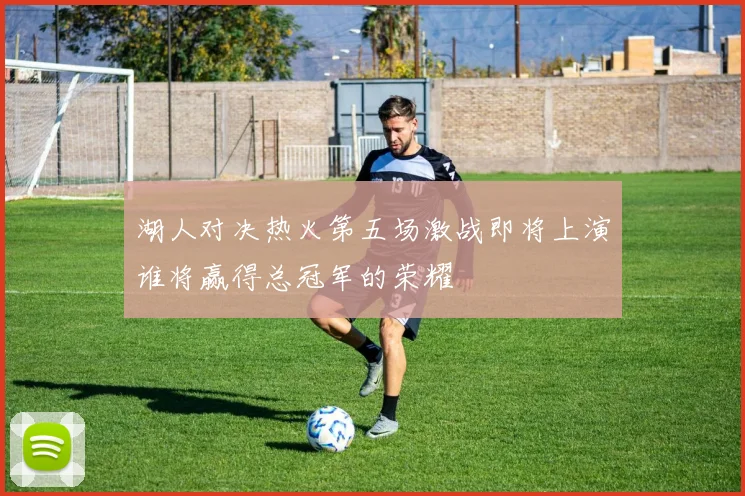 湖人对决热火第五场激战即将上演谁将赢得总冠军的荣耀