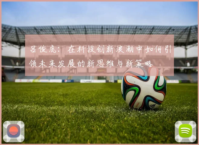 吕俊虎：在科技创新浪潮中如何引领未来发展的新思维与新策略