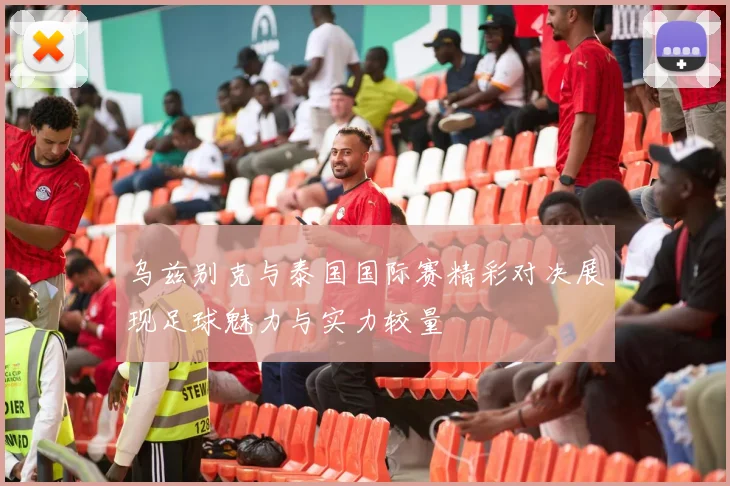 乌兹别克与泰国国际赛精彩对决展现足球魅力与实力较量