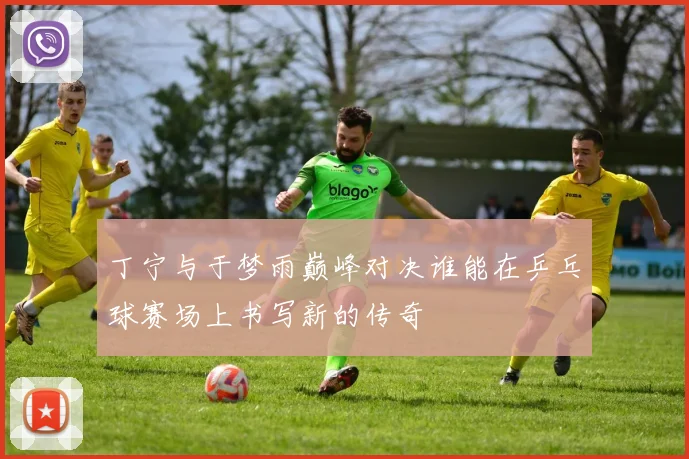 丁宁与于梦雨巅峰对决谁能在乒乓球赛场上书写新的传奇