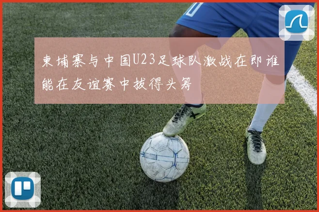 柬埔寨与中国U23足球队激战在即谁能在友谊赛中拔得头筹