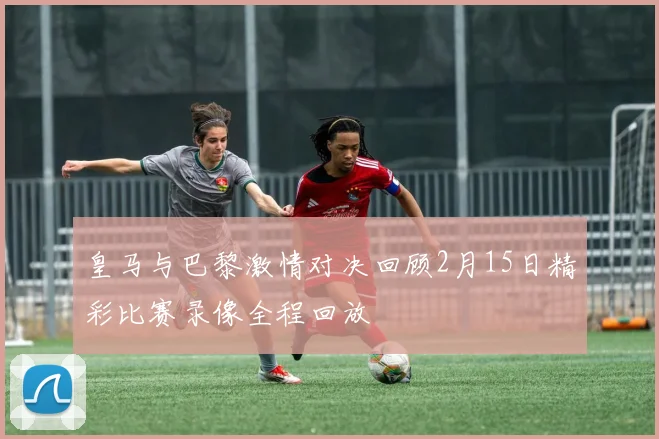 皇马与巴黎激情对决回顾2月15日精彩比赛录像全程回放