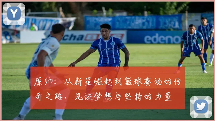 原帅：从新星崛起到篮球赛场的传奇之路，见证梦想与坚持的力量