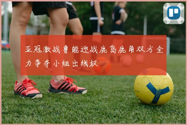 亚冠激战鲁能迎战鹿岛鹿角双方全力争夺小组出线权