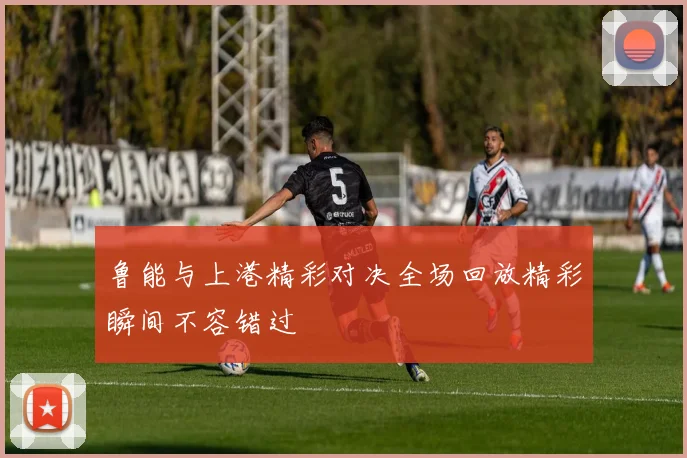 鲁能与上港精彩对决全场回放精彩瞬间不容错过