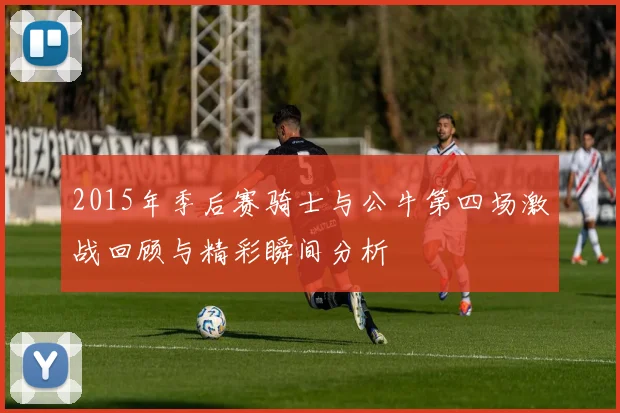 2015年季后赛骑士与公牛第四场激战回顾与精彩瞬间分析