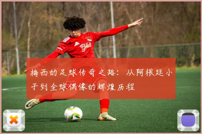 梅西的足球传奇之路：从阿根廷小子到全球偶像的辉煌历程