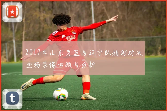 2017年山东男篮与辽宁队精彩对决全场录像回顾与分析