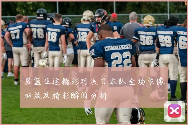 男篮亚运精彩对决日本队全场录像回放及精彩瞬间分析