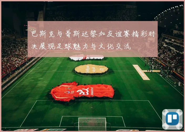 巴斯克与哥斯达黎加友谊赛精彩对决展现足球魅力与文化交流