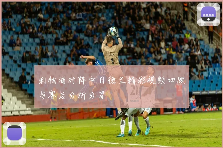 利物浦对阵中日德兰精彩视频回顾与赛后分析分享