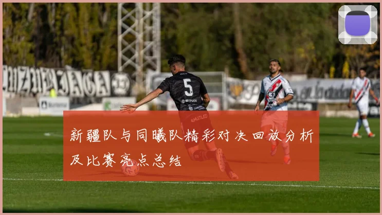 新疆队与同曦队精彩对决回放分析及比赛亮点总结