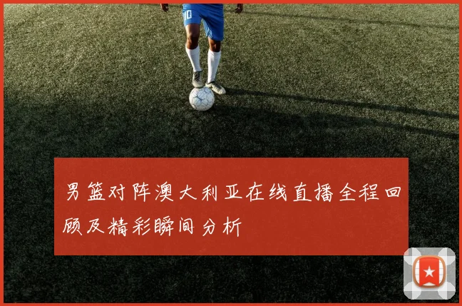 男篮对阵澳大利亚在线直播全程回顾及精彩瞬间分析