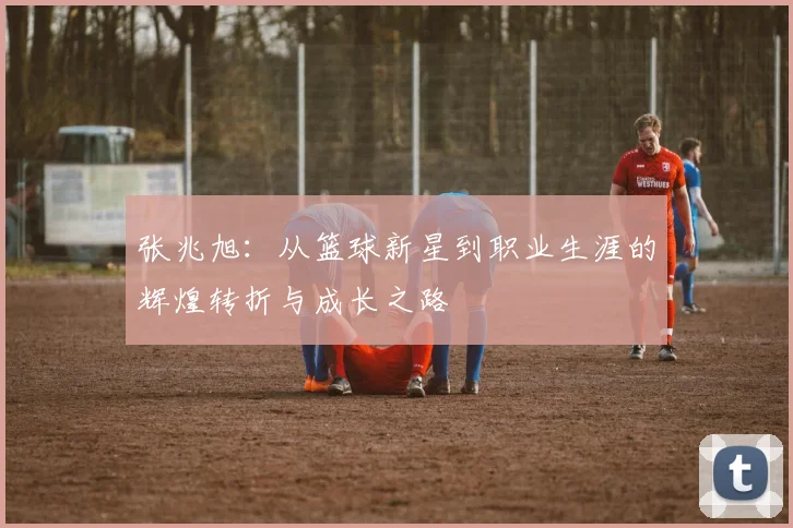 张兆旭：从篮球新星到职业生涯的辉煌转折与成长之路