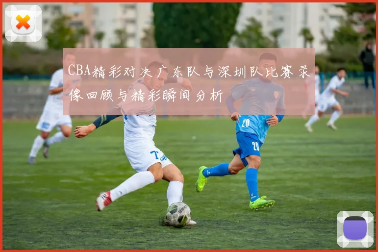 CBA精彩对决广东队与深圳队比赛录像回顾与精彩瞬间分析