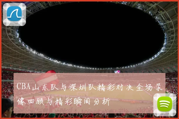 CBA山东队与深圳队精彩对决全场录像回顾与精彩瞬间分析
