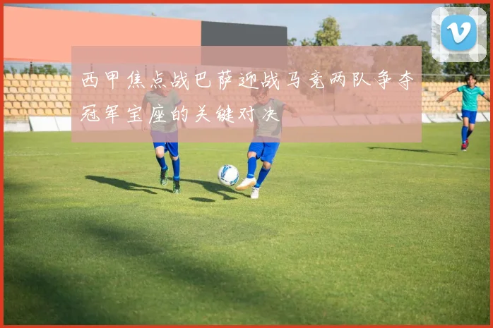 西甲焦点战巴萨迎战马竞两队争夺冠军宝座的关键对决