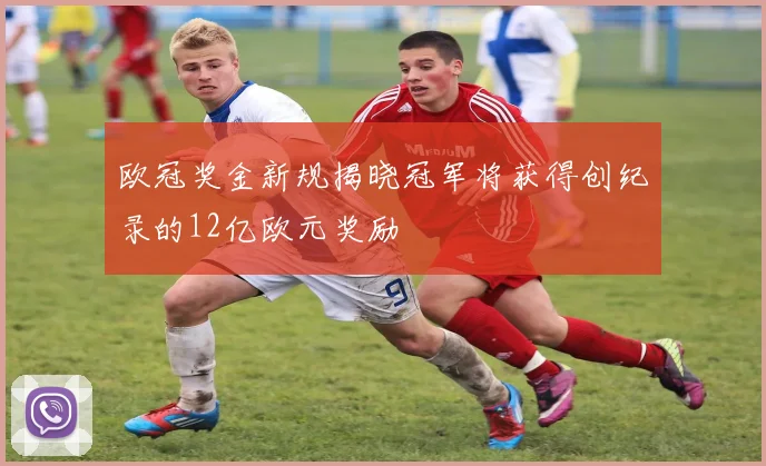欧冠奖金新规揭晓冠军将获得创纪录的12亿欧元奖励